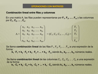 En una matriz A, las filas pueden representarse por F1, F2, ... , Fm y las columnas
por C1, C2, ... , Cn.
Se llama combinación lineal de las filas F1, F2, F3 ... , Fm a una expresión de la
forma:
k1
. F1 + k2
. F2 + k3
. F3 + ... + km
. Fm siendo k1, k2, ... , km números reales.
Se llama combinación lineal de las columnas C1, C2, C3 ... , Cn a una expresión
de la forma:
k1
. C1 + k2
. C2 + k3
. C3 + ... + kn
. Cn siendo k1, k2, ... , kn números reales.
A =











a11 a12 a13 ...... a1n
a21 a22 a23 ...... a2n
a31 a32 a33 ...... a3n
.. .. .. .. ..
am1 am2 am3 ...... amn
= (C1, C2, C3, ... , Cn) =











F1
F2
F3
......
Fm
OPERACIONES CON MATRICES
Combinación lineal entre filas y columnas
 