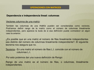 Teorema.- En una matriz el número de filas L.I. coincide con el número de
columnas L.I.
Vectores columna de una matriz:
También las columnas de una matriz pueden ser consideradas como vectores.
Podríamos definir rango de la matriz como el número de columnas linealmente
independientes, pero aparece la duda de si esa definición puede contradecir en algún
caso la anterior.
¿Es posible que en una matriz el número de filas linealmente independientes
sea distinto del número de columnas linealmente independiente?. El siguiente
teorema nos asegura que no.
Por esto podemos dar una nueva definición de Rango:
Rango de una matriz es el número de filas, o columnas, linealmente
independientes.
OPERACIONES CON MATRICES
Dependencia e independencia lineal: columnas
 
