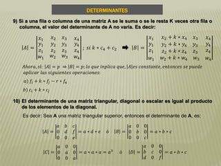 DETERMINANTES
9) Si a una fila o columna de una matriz A se le suma o se le resta K veces otra fila o
columna, el valor del determinante de A no varía. Es decir:
𝐴 =
𝑥1 𝑥2 𝑥3 𝑥4
𝑦1
𝑧1
𝑦2 𝑦3
𝑧2 𝑧3
𝑦4
𝑧4
𝑤1 𝑤2 𝑤3 𝑤4
; 𝑠𝑖 𝑘 ∗ 𝑐4 + 𝑐2 𝐵 =
𝑥1 𝑥2 + 𝑘 ∗ 𝑥4 𝑥3 𝑥4
𝑦1
𝑧1
𝑦2 + 𝑘 ∗ 𝑦4 𝑦3
𝑧2 + 𝑘 ∗ 𝑧4 𝑧3
𝑦4
𝑧4
𝑤1 𝑤2 + 𝑘 ∗ 𝑤4 𝑤3 𝑤4
𝐴𝑕𝑜𝑟𝑎, 𝑠í: 𝐴 = 𝑝 ⇒ 𝐵 = 𝑝; 𝑙𝑜 𝑞𝑢𝑒 𝑖𝑛𝑝𝑙𝑖𝑐𝑎 𝑞𝑢𝑒, 𝐴 𝑒𝑠 𝑐𝑜𝑛𝑠𝑡𝑎𝑛𝑡𝑒, 𝑒𝑛𝑡𝑜𝑛𝑐𝑒𝑠 𝑠𝑒 𝑝𝑢𝑒𝑑𝑒
𝑎𝑝𝑙𝑖𝑐𝑎𝑟 𝑙𝑎𝑠 𝑠𝑖𝑔𝑢𝑖𝑒𝑛𝑡𝑒𝑠 𝑜𝑝𝑒𝑟𝑎𝑐𝑖𝑜𝑛𝑒𝑠:
𝑎) 𝑓𝑖 + 𝑘 ∗ 𝑓𝑗 − 𝑟 ∗ 𝑓𝑛
𝑏) 𝑐𝑖 + 𝑘 ∗ 𝑐𝑗
10) El determinante de una matriz triangular, diagonal o escalar es igual al producto
de los elementos de la diagonal.
Es decir: Sea A una matriz triangular superior, entonces el determinante de A, es:
𝐴 =
𝑎 𝑏 𝑐
0 𝑑 𝑓
0 0 𝑒
= 𝑎 ∗ 𝑑 ∗ 𝑒 ó 𝐵 =
𝑎 0 0
0 𝑏 0
0 0 𝑐
= 𝑎 ∗ 𝑏 ∗ 𝑐
𝐶 =
𝑎 0 0
0 𝑎 0
0 0 𝑎
= 𝑎 ∗ 𝑎 ∗ 𝑎 = 𝑎3
ó 𝐷 =
𝑎 0 0
𝑏 𝑐 0
𝑑 0 𝑓
= 𝑎 ∗ 𝑏 ∗ 𝑐
 