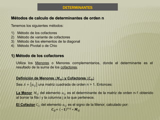 DETERMINANTES
Sea 𝐴 = 𝑎𝑖𝑗 una matriz cuadrada de orden n > 1. Entonces:
Métodos de calculo de determinantes de orden n
Tenemos los siguientes métodos:
1) Método de los cofactores
2) Método de variante de cofactores
3) Método de los elementos de la diagonal
4) Método Pivotal o de Chio
1) Método de los cofactores
Utiliza los Menores o Menores complementarios, donde el determinante es el
resultado de la suma de los cofactores.
Definición de Menores (𝑴𝒊𝒋) y Cofactores (𝑪𝒊𝒋)
La Menor 𝑀𝑖𝑗 del elemento 𝑎𝑖𝑗 es el determinante de la matriz de orden n-1 obtenido
al borrar la fila i y la columna j a la que pertenece.
El Cofactor 𝐶𝑖𝑗 del elemento 𝑎𝑖𝑗 es el signo de la Menor, calculado por:
𝑪𝒊𝒋= −𝟏 𝒊+𝒋
∗ 𝑴𝒊𝒋
 