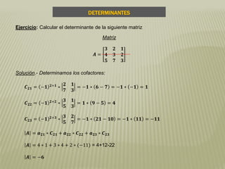 DETERMINANTES
Ejercicio: Calcular el determinante de la siguiente matriz
Matriz
𝑨 =
𝟑 𝟐 𝟏
𝟒 𝟑 𝟐
𝟓 𝟕 𝟑
Solución.- Determinamos los cofactores:
𝑪 𝟐𝟏 = −𝟏 𝟐+𝟏
∗
𝟐 𝟏
𝟕 𝟑
= −𝟏 ∗ 𝟔 − 𝟕 = −𝟏 ∗ −𝟏 = 𝟏
𝑪 𝟐𝟐 = −𝟏 𝟐+𝟐
∗
𝟑 𝟏
𝟓 𝟑
= 𝟏 ∗ 𝟗 − 𝟓 = 𝟒
𝑪 𝟐𝟑 = −𝟏 𝟐+𝟑
∗
𝟑 𝟐
𝟓 𝟕
= −𝟏 ∗ 𝟐𝟏 − 𝟏𝟎 = −𝟏 ∗ 𝟏𝟏 = −𝟏𝟏
𝑨 = 𝒂 𝟐𝟏 ∗ 𝑪 𝟐𝟏 + 𝒂 𝟐𝟐 ∗ 𝑪 𝟐𝟐 + 𝒂 𝟐𝟑 ∗ 𝑪 𝟐𝟑
𝑨 = 4 ∗ 1 + 3 ∗ 4 + 2 ∗ (−11) = 4+12-22
𝑨 = −𝟔
 
