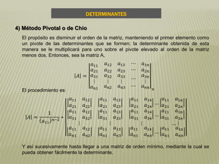DETERMINANTES
4) Método Pivotal o de Chio
El propósito es disminuir el orden de la matriz, manteniendo el primer elemento como
un pivote de las determinantes que se formen; la determinante obtenida de esta
manera se le multiplicará para uno sobre el pivote elevado al orden de la matriz
menos dos. Entonces, sea la matriz A,
Y así sucesivamente hasta llegar a una matriz de orden mínimo, mediante la cual se
pueda obtener fácilmente la determinante.
𝐴 =
𝑎11 𝑎12 𝑎13 ⋯ 𝑎1𝑛
𝑎21
𝑎31
⋮
𝑎22 𝑎23
𝑎32
⋮
𝑎33
⋮
⋯ 𝑎2𝑛
⋯
𝑎3𝑛
⋮
𝑎n1 𝑎n2 𝑎n3 ⋯ 𝑎 𝑛𝑛 𝑛El procedimiento es:
𝐴 =
1
𝑎11
𝑛−2
∗
𝑎11 𝑎12
𝑎21 𝑎22
𝑎11 𝑎13
𝑎21 𝑎23
𝑎11 𝑎14
𝑎21 𝑎24
…
𝑎11 𝑎1n
𝑎21 𝑎2𝑛
𝑎11 𝑎12
𝑎31 𝑎32
𝑎11 𝑎13
𝑎31 𝑎33
𝑎11 𝑎14
𝑎31 𝑎34
…
𝑎11 𝑎1n
𝑎31 𝑎3𝑛
⋮
𝑎11 𝑎12
𝑎 𝑛1 𝑎 𝑛2
⋮
𝑎11 𝑎13
𝑎 𝑛1 𝑎 𝑛3
⋮ … ⋮
𝑎11 𝑎14
𝑎 𝑛1 𝑎 𝑛4
…
𝑎11 𝑎1n
𝑎 𝑛1 𝑎 𝑛𝑛
 