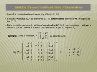 • La matriz cuadrada A tiene inversa si y sólo si | A | ≠ 0.
• Dada la matriz cuadrada A, se llama “matriz adjunta” de A y se representa adj (A), a
la matriz que se obtiene al sustituir cada elemento aij por su adjunto Aij.
OBTENCIÓN DE LA MATIZ INVERSA MEDIANTE DETERMINANTES (I)
Ejemplo: Dada la matriz (A) =







2 -2 2
2 1 0
3 -2 2
, su adjunta sería:
adj (A)=













1 0
–2 2 –
2 0
3 2
2 1
3 –2
–
–2 2
–2 2
2 2
3 2 –
2 –2
3 –2
–2 2
1 0 –
2 2
2 0
2 –2
2 1
=







2 –4 –7
0 –2 –2
–2 4 6
• Se llama “Adjunto Ai,j” del elemento “ai,j” al determinante del menor Mi,j multiplicado
por (-1)i+j
 