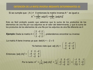 La matriz A tiene inversa ya que: det(A) = – 2  0
OBTENCIÓN DE LA MATIZ INVERSA MEDIANTE DETERMINANTES (II)
Ejemplo: Dada la matriz A =







2 –2 2
2 1 0
3 –2 2
, pretendemos encontrar su inversa:
Ya hemos visto que: adj (A) =





2 –4 –7
0 –2 –2
–2 4 6
Entonces: [adj (A)]
t
=







2 0 –2
–4 –2 4
–7 –2 6
Por lo tanto: A
–1
=
1
| A | [adj (A)]
t
=
1
–2 






2 0 –2
–4 –2 4
–7 –2 6
=







–1 0 1
2 1 –2
7/2 1 –3
Si se cumple que | A | ≠ 0 entonces la matriz inversa A-1 es igual a:
A
–1
=
1
| A | adj(A
t
) =
1
| A | [adj(A)]
t
Esto es fácil probarlo puesto que sabemos que la suma de los productos de los
elementos de una fila por sus adjuntos es el valor del determinante, y que la suma de
los productos de los elementos de una fila por los adjuntos de otra fila diferente es 0
 