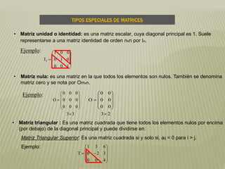 TIPOS ESPECIALES DE MATRICES
• Matriz triangular : Es una matriz cuadrada que tiene todos los elementos nulos por encima
(por debajo) de la diagonal principal y puede dividirse en:
Matriz Triangular Superior: Es una matriz cuadrada si y solo si, aij = 0 para i > j.
Ejemplo:
• Matriz unidad o identidad: es una matriz escalar, cuya diagonal principal es 1. Suele
representarse a una matriz identidad de orden nxn por In.
Ejemplo:











100
010
001
I3
• Matriz nula: es una matriz en la que todos los elementos son nulos. También se denomina
matriz cero y se nota por Omxn.
Ejemplo:
33
000
000
000
O












23
00
00
00
O























400
320
631
T
 