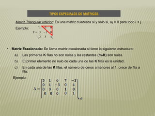 TIPOS ESPECIALES DE MATRICES
Matriz Triangular Inferior: Es una matriz cuadrada si y solo si, aij = 0 para todo i < j.
Ejemplo:











453
023
001
T
• Matriz Escalonada: Se llama matriz escalonada si tiene la siguiente estructura:
a) Las primeras K filas no son nulas y las restantes (m-K) son nulas.
b) El primer elemento no nulo de cada una de las K filas es la unidad.
c) En cada una de las K filas, el número de ceros anteriores al 1, crece de fila a
fila.
Ejemplo:
 