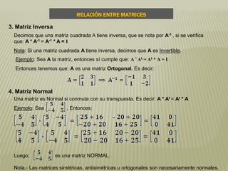 RELACIÓN ENTRE MATRICES
3. Matriz Inversa
Decimos que una matriz cuadrada A tiene inversa, que se nota por A-1 , si se verifica
que: A * A-1 = A-1 * A = I
Nota: Si una matriz cuadrada A tiene inversa, decimos que A es Invertible.
Ejemplo: Sea A la matriz, entonces sí cumple que: A * At = At * A = I
Entonces tenemos que: A es una matriz Ortogonal. Es decir:
4. Matriz Normal
Una matriz es Normal si conmuta con su transpuesta. Es decir: A * At = At * A
Ejemplo: Sea , Entonces:
Luego: es una matriz NORMAL.
Nota.- Las matrices simétricas, antisimétricas u ortogonales son necesariamente normales.
 