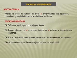 MATRICES Y DETERMINANTES
OBJETIVO GENERAL
Analizar la teoría de Matrices de orden n, Determinantes, sus relaciones,
operaciones, y propiedades para la resolución de problemas.
OBJETIVOS ESPECÍFICOS
 Definir una matriz, tipos y operaciones básicas.
 Resolver sistemas de m ecuaciones lineales con n variables, e interpretar sus
soluciones.
 Aplicar los sistemas de ecuaciones lineales a problemas referentes a la profesión.
 Calcular determinantes, la matriz adjunta y la inversa de una matriz
 