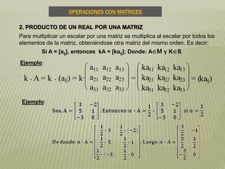 OPERACIONES CON MATRICES
2. PRODUCTO DE UN REAL POR UNA MATRIZ
Para multiplicar un escalar por una matriz se multiplica al escalar por todos los
elementos de la matriz, obteniéndose otra matriz del mismo orden. Es decir:
Si A = [aij], entonces kA = [kaij]; Donde: A∈M y K∈ℝ
k . A = k . (aij) = k·







a11 a12 a13
a21 a22 a23
a31 a32 a33
=







ka11 ka12 ka13
ka21 ka22 ka23
ka31 ka32 ka33
= (kaij)
Ejemplo:
Ejemplo:
 