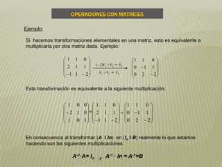 En consecuencia al transformar (A I In) en (In I B) realmente lo que estamos
haciendo son las siguientes multiplicaciones:
Si hacemos transformaciones elementales en una matriz, esto es equivalente a
multiplicarla por otra matriz dada. Ejemplo:










 211
112
011












220
110
011
(– 2)F1 + F2 g F2
F1 + F3 g F3

































220
110
011
211
112
011
*
101
012
001
Esta transformación es equivalente a la siguiente multiplicación:
Ejemplo:
OPERACIONES CON MATRICES
A-1·A= In y A-1 · In = A-1=B
 