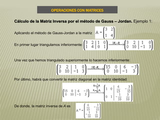 Aplicando el método de Gauss-Jordan a la matriz
En primer lugar triangulamos inferiormente:
Una vez que hemos triangulado superiormente lo hacemos inferiormente:
Por último, habrá que convertir la matriz diagonal en la matriz identidad:
De donde, la matriz inversa de A es
OPERACIONES CON MATRICES
Cálculo de la Matriz Inversa por el método de Gauss – Jordan. Ejemplo 1:
 