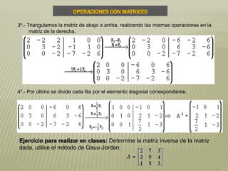 3º.- Triangulamos la matriz de abajo a arriba, realizando las mismas operaciones en la
matriz de la derecha.
4º.- Por último se divide cada fila por el elemento diagonal correspondiente.
OPERACIONES CON MATRICES
Ejercicio para realizar en clases: Determine la matriz inversa de la matriz
dada, utilice el método de Gauu-Jordan:
 