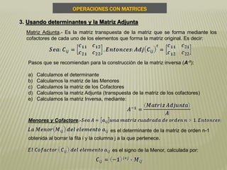 Pasos que se recomiendan para la construcción de la matriz inversa (A-1):
a) Calculamos el determinante
b) Calculamos la matriz de las Menores
c) Calculamos la matriz de los Cofactores
d) Calculamos la matriz Adjunta (transpuesta de la matriz de los cofactores)
e) Calculamos la matriz Inversa, mediante:
OPERACIONES CON MATRICES
3. Usando determinantes y la Matriz Adjunta
Matriz Adjunta.- Es la matriz transpuesta de la matriz que se forma mediante los
cofactores de cada uno de los elementos que forma la matriz original. Es decir:
Menores y Cofactore.-
es el determinante de la matriz de orden n-1
obtenida al borrar la fila i y la columna j a la que pertenece.
es el signo de la Menor, calculada por:
 