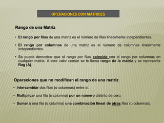 OPERACIONES CON MATRICES
Rango de una Matriz
• El rango por filas de una matriz es el número de filas linealmente independientes.
• El rango por columnas de una matriz es el número de columnas linealmente
independientes.
• Se puede demostrar que el rango por filas coincide con el rango por columnas en
cualquier matriz. A este valor común se le llama rango de la matriz y se representa
Rag (A).
Operaciones que no modifican el rango de una matriz
• Intercambiar dos filas (o columnas) entre sí.
• Multiplicar una fila (o columna) por un número distinto de cero.
• Sumar a una fila (o columna) una combinación lineal de otras filas (o columnas).
 