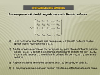 a) Si es necesario, reordenar filas para que a11  0 (si esto no fuera posible,
aplicar todo el razonamiento a a12).
b) Anular todos los elementos por debajo de a11: para ello multiplicar la primera
fila por –a21/a11 y sumar a la segunda, multiplicar la primera fila por –a31/a11
y sumar a la tercera, .... multiplicar la primera fila por –am1/a11 y sumar a la
m-ésima.
c) Repetir los pasos anteriores basados en a22 y, después, en cada aii.
d) El proceso termina cuando no quedan más filas o están formadas por ceros.
A =











a11 a12 a13 ...... a1n
a21 a22 a23 ...... a2n
a31 a32 a33 ...... a3n
.. .. .. .. ..
am1 am2 am3 ...... amn
OPERACIONES CON MATRICES
Proceso para el cálculo del rango de una matriz Método de Gauss
 