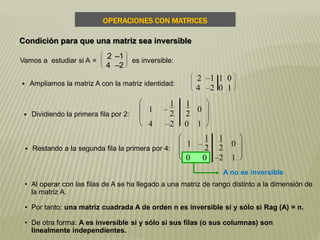 A no es inversible
 Restando a la segunda fila la primera por 4:








1 –
1
2
1
2 0
0 0 –2 1
 Ampliamos la matriz A con la matriz identidad:








2 –1 1 0
4 –2 0 1
 Dividiendo la primera fila por 2:








1 –
1
2
1
2
0
4 –2 0 1
• Al operar con las filas de A se ha llegado a una matriz de rango distinto a la dimensión de
la matriz A.
• Por tanto: una matriz cuadrada A de orden n es inversible si y sólo si Rag (A) = n.
• De otra forma: A es inversible si y sólo si sus filas (o sus columnas) son
linealmente independientes.
Vamos a estudiar si A =








2 –1
4 –2
es inversible:
OPERACIONES CON MATRICES
Condición para que una matriz sea inversible
 
