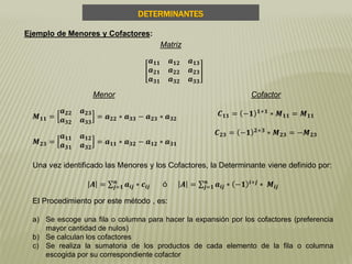 DETERMINANTES
Una vez identificado las Menores y los Cofactores, la Determinante viene definido por:
𝑨 = 𝒂𝒊𝒋 ∗ 𝒄𝒊𝒋
𝒏
𝒋=𝟏 ó 𝑨 = 𝒂𝒊𝒋 ∗ −𝟏 𝒊+𝒋
∗ 𝑴𝒊𝒋
𝒏
𝒋=𝟏
Ejemplo de Menores y Cofactores:
Matriz
𝒂 𝟏𝟏 𝒂 𝟏𝟐 𝒂 𝟏𝟑
𝒂 𝟐𝟏 𝒂 𝟐𝟐 𝒂 𝟐𝟑
𝒂 𝟑𝟏 𝒂 𝟑𝟐 𝒂 𝟑𝟑
Menor
𝑴 𝟏𝟏 =
𝒂 𝟐𝟐 𝒂 𝟐𝟑
𝒂 𝟑𝟐 𝒂 𝟑𝟑
= 𝒂 𝟐𝟐 ∗ 𝒂 𝟑𝟑 − 𝒂 𝟐𝟑 ∗ 𝒂 𝟑𝟐
𝑴 𝟐𝟑 =
𝒂 𝟏𝟏 𝒂 𝟏𝟐
𝒂 𝟑𝟏 𝒂 𝟑𝟐
= 𝒂 𝟏𝟏 ∗ 𝒂 𝟑𝟐 − 𝒂 𝟏𝟐 ∗ 𝒂 𝟑𝟏
Cofactor
𝑪 𝟏𝟏 = −𝟏 𝟏+𝟏 ∗ 𝑴 𝟏𝟏 = 𝑴 𝟏𝟏
𝑪 𝟐𝟑 = −𝟏 𝟐+𝟑
∗ 𝑴 𝟐𝟑 = −𝑴 𝟐𝟑
El Procedimiento por este método , es:
a) Se escoge una fila o columna para hacer la expansión por los cofactores (preferencia
mayor cantidad de nulos)
b) Se calculan los cofactores
c) Se realiza la sumatoria de los productos de cada elemento de la fila o columna
escogida por su correspondiente cofactor
 