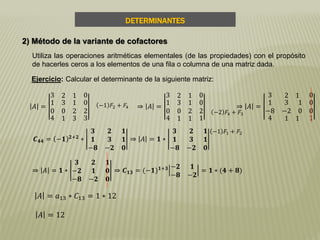 DETERMINANTES
2) Método de la variante de cofactores
Utiliza las operaciones aritméticas elementales (de las propiedades) con el propósito
de hacerles ceros a los elementos de una fila o columna de una matriz dada.
Ejercicio: Calcular el determinante de la siguiente matriz:
𝐴 =
3 2 1 0
1
0
3 1
0 2
0
2
4 1 3 3
⇒ 𝐴 =
3 2 1 0
1
0
3 1
0 2
0
2
4 1 1 1
−2 𝐹4 + 𝐹3
−1 𝐹2 + 𝐹4 ⇒ 𝐴 =
3 2 1 0
1
−8
3 1
−2 0
0
0
4 1 1 1
𝑪 𝟒𝟒 = −𝟏 𝟐+𝟐
∗
𝟑 𝟐 𝟏
𝟏 𝟑 𝟏
−𝟖 −𝟐 𝟎
⇒ 𝐴 = 𝟏 ∗
𝟑 𝟐 𝟏
𝟏 𝟑 𝟏
−𝟖 −𝟐 𝟎
−1 𝐹1 + 𝐹2
⇒ 𝐴 = 𝟏 ∗
𝟑 𝟐 𝟏
−𝟐 𝟏 𝟎
−𝟖 −𝟐 𝟎
⇒ 𝑪 𝟏𝟑 = (−𝟏) 𝟏+𝟑 −𝟐 𝟏
−𝟖 −𝟐
= 𝟏 ∗ (𝟒 + 𝟖)
𝐴 = 𝑎13 ∗ 𝐶13 = 1 ∗ 12
𝐴 = 12
 