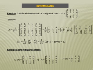 DETERMINANTES
Ejercicios para realizar en clases:
Ejercicio: Calcular el determinante de la siguiente matriz: 𝐴 =
3 2 1 0
1
0
3 1
0 2
0
2
4 1 3 3
Solución:
𝐴 =
1
34−2
∗
3 2
1 3
3 1
1 1
3 0
1 0
3 2
0 0
3 1
0 2
3 0
0 2
3 2
4 1
3 1
4 3
3 0
4 3
=
1
32
7 2 0
0 6 6
−5 5 9
=
1
9
∗
1
73−2
∗
7 2
0 6
7 0
0 6
7 2
−5 5
3 0
−5 9
𝐴 =
1
63
∗
42 42
45 63
=
1
63
∗ 2646 − 1890 = 12
1) 𝐴 =
1 1 0 1
0
2
1 4
3 1
1
4
0 2 0 2
2) 𝐵 =
1 1 1 6
2
4
4 1
1 2
6
9
2 4 2 7
3) 𝐶 =
1 3 2
0 7 7
2 1 3
 