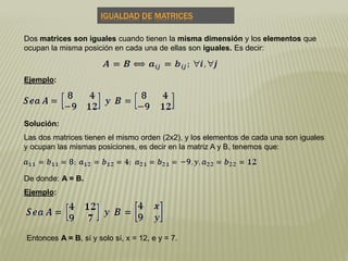 Las dos matrices tienen el mismo orden (2x2), y los elementos de cada una son iguales
y ocupan las mismas posiciones, es decir en la matriz A y B, tenemos que:
Dos matrices son iguales cuando tienen la misma dimensión y los elementos que
ocupan la misma posición en cada una de ellas son iguales. Es decir:
IGUALDAD DE MATRICES
Ejemplo:
Solución:
De donde: A = B.
Ejemplo:
Entonces A = B, sí y solo sí, x = 12, e y = 7.
 