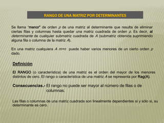 Se llama “menor” de orden p de una matriz al determinante que resulta de eliminar
ciertas filas y columnas hasta quedar una matriz cuadrada de orden p. Es decir, al
determinante de cualquier submatriz cuadrada de A (submatriz obtenida suprimiendo
alguna fila o columna de la matriz A).
En una matriz cualquiera A m×n puede haber varios menores de un cierto orden p
dado.
Definición
El RANGO (o característica) de una matriz es el orden del mayor de los menores
distintos de cero. El rango o característica de una matriz A se representa por Rag(A).
Consecuencias.- El rango no puede ser mayor al número de filas o de
columnas.
Las filas o columnas de una matriz cuadrada son linealmente dependientes si y sólo si, su
determinante es cero.
RANGO DE UNA MATRIZ POR DETERMINANTES
 