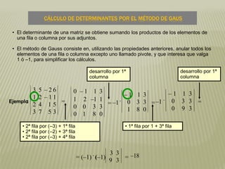 • El determinante de una matriz se obtiene sumando los productos de los elementos de
una fila o columna por sus adjuntos.
• El método de Gauss consiste en, utilizando las propiedades anteriores, anular todos los
elementos de una fila o columna excepto uno llamado pivote, y que interesa que valga
1 ó –1, para simplificar los cálculos.
• 2ª fila por (–3) + 1ª fila
• 2ª fila por (–2) + 3ª fila
• 2ª fila por (–3) + 4ª fila
desarrollo por 1ª
columna
• 1ª fila por 1 + 3ª fila
desarrollo por 1ª
columna
–18
CÁLCULO DE DETERMINANTES POR EL MÉTODO DE GAUS
Ejemplo:
3 5 – 2 6
1 2 – 1 1
2 4 1 5
3 7 5 3
=
0 – 1 1 3
1 2 –1 1
0 0 3 3
0 1 8 0
= –1
.
– 1 1 3
0 3 3
1 8 0
=–1
.
– 1 1 3
0 3 3
0 9 3
=
= (–1)
.
(–1)
3 3
9 3 =
 