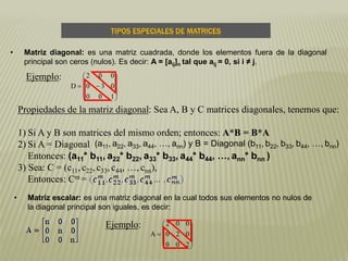 TIPOS ESPECIALES DE MATRICES
• Matriz escalar: es una matriz diagonal en la cual todos sus elementos no nulos de
la diagonal principal son iguales, es decir:
• Matriz diagonal: es una matriz cuadrada, donde los elementos fuera de la diagonal
principal son ceros (nulos). Es decir: A = [aij]n tal que aij = 0, si i ≠ j.











100
030
002
D











200
020
002
A
Ejemplo:
Propiedades de la matriz diagonal: Sea A, B y C matrices diagonales, tenemos que:
1) Si A y B son matrices del mismo orden; entonces: A*B = B*A
2) Si A = Diagonal
Entonces: (a11* b11, a22* b22, a33* b33, a44* b44, …, ann* bnn )
3) Sea: C = (c11,c22, c33,c44, …, cnn),
Entonces: Cm =
(a11, a22, a33, a44, …, ann) y B = Diagonal (b11, b22, b33, b44, …, bnn)
Ejemplo:
 