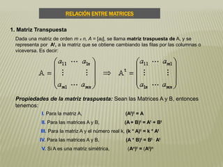 RELACIÓN ENTRE MATRICES
1. Matriz Transpuesta
Dada una matriz de orden m x n, A = [aij], se llama matriz traspuesta de A, y se
representa por At, a la matriz que se obtiene cambiando las filas por las columnas o
viceversa. Es decir:
Propiedades de la matriz traspuesta: Sean las Matrices A y B, entonces
tenemos:
I. Para la matriz A, (At)t = A
II. Para las matrices A y B, (A+ B)t = At + Bt
III. Para la matriz A y el número real k, (k * A)t = k * At
IV. Para las matrices A y B, (A * B)t = Bt . At
V. Si A es una matriz simétrica, (An)t = (At)n
 