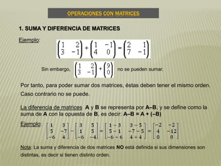OPERACIONES CON MATRICES
1. SUMA Y DIFERENCIA DE MATRICES
Ejemplo:
Sin embargo, no se pueden sumar.
Por tanto, para poder sumar dos matrices, éstas deben tener el mismo orden.
Caso contrario no se puede.
La diferencia de matrices A y B se representa por A–B, y se define como la
suma de A con la opuesta de B, es decir: A–B = A + (–B)
Ejemplo:
Nota: La suma y diferencia de dos matrices NO está definida si sus dimensiones son
distintas, es decir si tienen distinto orden.
 