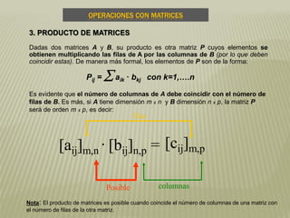 OPERACIONES CON MATRICES
3. PRODUCTO DE MATRICES
Dadas dos matrices A y B, su producto es otra matriz P cuyos elementos se
obtienen multiplicando las filas de A por las columnas de B (por lo que deben
coincidir estas). De manera más formal, los elementos de P son de la forma:
Pij =  aik · bkj con k=1,….n
Es evidente que el número de columnas de A debe coincidir con el número de
filas de B. Es más, si A tiene dimensión m x n y B dimensión n x p, la matriz P
será de orden m x p, es decir:
[aij]m,n
. [bij]n,p =
Posible
filas
columnas
[cij]m,p
Nota: El producto de matrices es posible cuando coincide el número de columnas de una matriz con
el número de filas de la otra matriz.
 