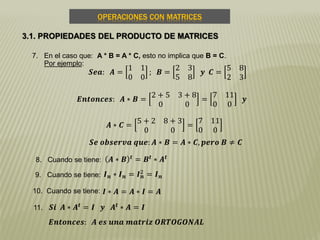 OPERACIONES CON MATRICES
3.1. PROPIEDADES DEL PRODUCTO DE MATRICES
7. En el caso que: A * B = A * C, esto no implica que B = C.
Por ejemplo:
8. Cuando se tiene:
𝑺𝒆𝒂: 𝑨 =
1 1
0 0
; 𝑩 =
2 3
5 8
𝒚 𝑪 =
5 8
2 3
𝑬𝒏𝒕𝒐𝒏𝒄𝒆𝒔: 𝑨 ∗ 𝑩 =
2 + 5 3 + 8
0 0
=
7 11
0 0
𝒚
𝑨 ∗ 𝑪 =
5 + 2 8 + 3
0 0
=
7 11
0 0
𝑺𝒆 𝒐𝒃𝒔𝒆𝒓𝒗𝒂 𝒒𝒖𝒆: 𝑨 ∗ 𝑩 = 𝑨 ∗ 𝑪, 𝒑𝒆𝒓𝒐 𝑩 ≠ 𝑪
𝑨 ∗ 𝑩 𝒕
= 𝑩 𝒕
∗ 𝑨 𝒕
9. Cuando se tiene:
10. Cuando se tiene:
𝑰 𝒏 ∗ 𝑰 𝒏 = 𝑰 𝒏
2
= 𝑰 𝒏
11.
𝑰 ∗ 𝑨 = 𝑨 ∗ 𝑰 = 𝑨
𝑺𝒊 𝑨 ∗ 𝑨 𝒕 = 𝑰 𝒚 𝑨 𝒕 ∗ 𝑨 = 𝑰
𝑬𝒏𝒕𝒐𝒏𝒄𝒆𝒔: 𝑨 𝒆𝒔 𝒖𝒏𝒂 𝒎𝒂𝒕𝒓𝒊𝒛 𝑶𝑹𝑻𝑶𝑮𝑶𝑵𝑨𝑳
 