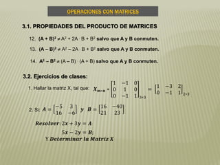 OPERACIONES CON MATRICES
3.1. PROPIEDADES DEL PRODUCTO DE MATRICES
12. (A + B)2  A2 + 2A . B + B2 salvo que A y B conmuten.
13. (A – B)2  A2 – 2A . B + B2 salvo que A y B conmuten.
14. A2 – B2  (A – B) . (A + B) salvo que A y B conmuten.
3.2. Ejercicios de clases:
1. Hallar la matriz X, tal que: 𝑿 𝒎∗𝒏 ∗
1 −1 0
0 1 0
0 −1 1 3∗3
=
1 −3 2
0 −1 1 2∗3
2. Si: 𝑨 =
−5 3
16 −6
𝒚 𝑩 =
16 −40
21 23
𝑹𝒆𝒔𝒐𝒍𝒗𝒆𝒓: 2𝒙 + 3𝒚 = 𝑨
5𝒙 − 2𝒚 = 𝑩;
Y 𝑫𝒆𝒕𝒆𝒓𝒎𝒊𝒏𝒂𝒓 𝒍𝒂 𝑴𝒂𝒕𝒓𝒊𝒛 𝑿
 