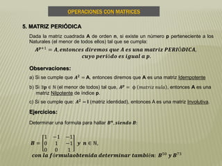 OPERACIONES CON MATRICES
5. MATRIZ PERIÓDICA
Dada la matriz cuadrada A de orden n, si existe un número p perteneciente a los
Naturales (el menor de todos ellos) tal que se cumpla:
𝑨 𝒑+1 = 𝑨, 𝒆𝒏𝒕𝒐𝒏𝒄𝒆𝒔 𝒅𝒊𝒓𝒆𝒎𝒐𝒔 𝒒𝒖𝒆 𝑨 𝒆𝒔 𝒖𝒏𝒂 𝒎𝒂𝒕𝒓𝒊𝒛 𝑷𝑬𝑹𝑰Ó𝑫𝑰𝑪𝑨,
𝒄𝒖𝒚𝒐 𝒑𝒆𝒓𝒊ó𝒅𝒐 𝒆𝒔 𝒊𝒈𝒖𝒂𝒍 𝒂 𝒑.
Observaciones:
a) Si se cumple que 𝑨 𝟐
= A, entonces diremos que A es una matriz Idempotente
b) Si ∃𝐩 ∈ ℕ (el menor de todos) tal que, 𝑨 𝒑 = ϕ 𝑚𝑎𝑡𝑟𝑖𝑧 𝑛𝑢𝑙𝑎 , entonces A es una
matriz Nilpotente de índice p.
c) Si se cumple que: 𝑨 𝟐 = I (matriz identidad), entonces A es una matriz Involutiva.
Ejercicios:
Determinar una formula para hallar 𝑩 𝒏
, 𝒔𝒊𝒆𝒏𝒅𝒐 𝑩:
𝑩 =
1 −1 −1
0 1 −1
0 0 1
𝒚 𝒏 ∈ ℕ,
𝒄𝒐𝒏 𝒍𝒂 𝒇ó𝒓𝒎𝒖𝒍𝒂𝒐𝒃𝒕𝒆𝒏𝒊𝒅𝒂 𝒅𝒆𝒕𝒆𝒓𝒎𝒊𝒏𝒂𝒓 𝒕𝒂𝒎𝒃𝒊é𝒏: 𝑩50
𝒚 𝑩73
 
