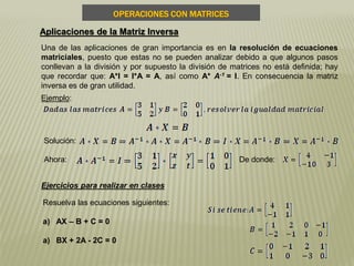 OPERACIONES CON MATRICES
Aplicaciones de la Matriz Inversa
Una de las aplicaciones de gran importancia es en la resolución de ecuaciones
matriciales, puesto que estas no se pueden analizar debido a que algunos pasos
conllevan a la división y por supuesto la división de matrices no está definida; hay
que recordar que: A*I = I*A = A, así como A* A-1 = I. En consecuencia la matriz
inversa es de gran utilidad.
Ejemplo:
Solución:
Ahora: De donde:
Ejercicios para realizar en clases
Resuelva las ecuaciones siguientes:
a) AX – B + C = 0
a) BX + 2A - 2C = 0
 