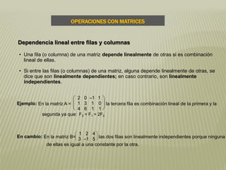 • Una fila (o columna) de una matriz depende linealmente de otras si es combinación
lineal de ellas.
• Si entre las filas (o columnas) de una matriz, alguna depende linealmente de otras, se
dice que son linealmente dependientes; en caso contrario, son linealmente
independientes.
F3 = F1 + 2F2
Ejemplo: En la matriz A =





2 0 –1 1
1 3 1 0
4 6 1 1
la tercera fila es combinación lineal de la primera y la
segunda ya que:
En cambio: En la matriz B=




1 2 4
3 –1 5 las dos filas son linealmente independientes porque ninguna
de ellas es igual a una constante por la otra.
OPERACIONES CON MATRICES
Dependencia lineal entre filas y columnas
 