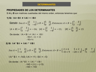 DETERMINANTES
PROPIEDADES DE LOS DETERMINANTES
Si A y B son matrices cuadradas del mismo orden, entonces tenemos que:
1) Si: I A + B I ≠ I A I + I B I
Ejemplo: 𝑆𝑒𝑎 𝐴 =
2 1
3 −4
𝑦 𝐵 =
5 2
0 3
, 𝐸𝑛𝑡𝑜𝑛𝑐𝑒𝑠: 𝐴 + 𝐵 =
7 3
3 −1
𝐴 + 𝐵 =
7 3
3 −1
= −16; 𝐴 =
2 1
3 −4
= −11; 𝐵 =
5 2
0 3
= 15
De donde: I A + B I ≠ I A I + I B I
-16 ≠ −11 + 15
-16 ≠ 4
2) Si: I A * B I = I A I * I B I
𝑆𝑒𝑎 𝐴 =
1 2
−4 3
𝑦 𝐵 =
2 5
3 1
, 𝐸𝑛𝑡𝑜𝑛𝑐𝑒𝑠: 𝐴 ∗ 𝐵 =
2 + 6 5 + 2
−8 + 9 −20 + 3
=
8 7
1 −17
De donde: I A * B I = I A I * I B I
-143 = (11) ∗ (-13)
-143 = -143
I A * B I = -143; I A I = 11; I B I = -13
 