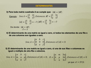 DETERMINANTES
3) Para toda matriz cuadrada A se cumple que:
Ejemplo: 𝑆𝑒𝑎 𝐴 =
3 2
5 1
, 𝐸𝑛𝑡𝑜𝑛𝑐𝑒𝑠: 𝐀𝐭
=
3 5
2 1
𝐴 =
3 2
5 1
= −7; 𝐀𝐭 =
3 5
2 1
= −7
De donde: 𝐀 = 𝐀𝐭
-7 = -7
4) El determinante de una matriz es igual a cero, si todos los elementos de una fila o
de una columna son iguales a cero.
𝐀 = 𝐀𝐭
𝑆𝑒𝑎: 𝐴 =
𝑎 𝑏 𝑐
0 0 0
𝑑 𝑒 𝑓
, 𝐸𝑛𝑡𝑜𝑛𝑐𝑒𝑠 𝑒𝑙 𝐴 = 0
5) El determinante de una matriz es igual a cero, si una de sus filas o columnas es
igual o múltiplo de otra fila o columna.
𝐵 =
𝑎 𝑚 3𝑎
𝑏 𝑝 3𝑏
𝑐 𝑛 3𝑐
, 𝐸𝑛𝑡𝑜𝑛𝑐𝑒𝑠 𝑒𝑙 𝐵 = 0𝑆𝑒𝑎: 𝐴 =
𝑎 𝑏 𝑐
m n p
𝑎 𝑏 𝑐
, 𝐸𝑛𝑡𝑜𝑛𝑐𝑒𝑠 𝑒𝑙 𝐴 = 0;
ya que: c1 = 3*C3
 
