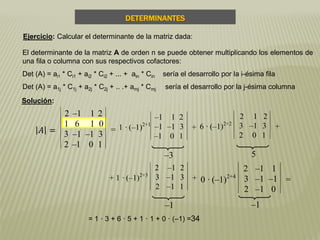 –3 5
–1 –1
= 1 · 3 + 6 · 5 + 1 · 1 + 0 · (–1) =34
El determinante de la matriz A de orden n se puede obtener multiplicando los elementos de
una fila o columna con sus respectivos cofactores:
Det (A) = ai1 * Ci1 + ai2 * Ci2 + ... + ain * Cin sería el desarrollo por la i-ésima fila
Det (A) = a1j * C1j + a2j * C2j + .. .+ amj * Cmj sería el desarrollo por la j-ésima columna
𝐴 =
2 –1 1 2
1 6 1 0
3 –1 –1 3
2 –1 0 1
= 1 · (–1)2+1
–1 1 2
–1 –1 3
–1 0 1
+ 6 · (–1)2+2
2 1 2
3 –1 3
2 0 1
+
+ 1 · (–1)2+3
2 –1 2
3 –1 3
2 –1 1
+ 0 · (–1)2+4
2 –1 1
3 –1 –1
2 –1 0
=
DETERMINANTES
Solución:
Ejercicio: Calcular el determinante de la matriz dada:
 