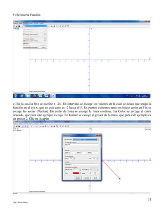 b) Se inserta Función

c) En la casilla f(x) se escribe 4 -2x. En intervalo se escoge los valores en la cual se desea que tenga la
función en el eje x, que en este caso es -2 hasta el 5. En puntos extremos tanto en Inicio como en Fin se
escoge las saetas (flechas). En estilo de línea se escoge la línea continua. En Color se escoge el color
deseado, que para este ejemplo es rojo. En Grosor se escoge el grosor de la línea, que para este ejemplo es
de grosor 2. Clic en Aceptar

12
Mgs. Mario Suárez

 
