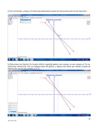 j) Clic en Calcular, y luego en Evaluar para determinar el punto de intersección entre las dos funciones.

k) Seleccionar una función. En la parte inferior izquierda aparece una ventana, en esta ventana en Ver en,
seleccionar intersección. Clic en cualquier parte del gráfico, y aparece dos líneas que señalan el punto de
intersección, que en este ejemplo es (1,2)

16
Mgs. Mario Suárez

 