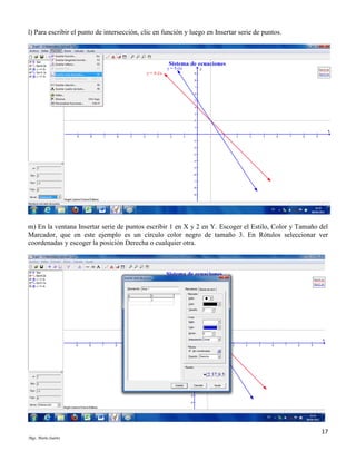 l) Para escribir el punto de intersección, clic en función y luego en Insertar serie de puntos.

m) En la ventana Insertar serie de puntos escribir 1 en X y 2 en Y. Escoger el Estilo, Color y Tamaño del
Marcador, que en este ejemplo es un círculo color negro de tamaño 3. En Rótulos seleccionar ver
coordenadas y escoger la posición Derecha o cualquier otra.

17
Mgs. Mario Suárez

 