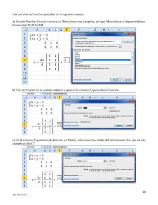 Los cálculos en Excel se proceden de la siguiente manera:
a) Insertar función. En esta ventana, en Seleccionar una categoría, escoger Matemáticas y trigonométricas.
Seleccionar MDETERM.

b) Clic en Aceptar en la ventana anterior y aparece la ventana Argumentos de función

c) En la ventana Argumentos de función, en Matriz, seleccionar las celdas del determinante Δ𝑥, que en este
ejemplo es B6:C7

20
Mgs. Mario Suárez

 