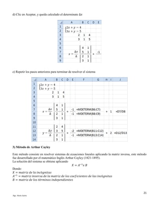 d) Clic en Aceptar, y queda calculado el determinate Δ𝑥

e) Repetir los pasos anteriores para terminar de resolver el sistema

3) Método de Arthur Cayley
Este método consiste en resolver sistemas de ecuaciones lineales aplicando la matriz inversa, este método
fue desarrollado por el matemático Inglés Arthur Cayley (1821-1895).
La solución del sistema se obtiene aplicando
𝑋 = 𝐴−1 𝑥 𝐵
Donde:
𝑋 = 𝑚𝑎𝑡𝑟𝑖𝑧 𝑑𝑒 𝑙𝑎 𝑖𝑛𝑐ó𝑔𝑛𝑖𝑡𝑎𝑠
𝐴−1 = 𝑚𝑎𝑡𝑟𝑖𝑧 𝑖𝑛𝑣𝑒𝑟𝑠𝑎 𝑑𝑒 𝑙𝑎 𝑚𝑎𝑡𝑟𝑖𝑧 𝑑𝑒 𝑙𝑜𝑠 𝑐𝑜𝑒𝑓𝑖𝑐𝑖𝑒𝑛𝑡𝑒𝑠 𝑑𝑒 𝑙𝑎𝑠 𝑖𝑛𝑐ó𝑔𝑛𝑖𝑡𝑎𝑠
𝐵 = 𝑚𝑎𝑡𝑟𝑖𝑧 𝑑𝑒 𝑙𝑜𝑠 𝑡é𝑟𝑚𝑖𝑛𝑜𝑠 𝑖𝑛𝑑𝑒𝑝𝑒𝑛𝑑𝑖𝑒𝑛𝑡𝑒𝑠

21
Mgs. Mario Suárez

 