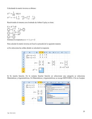 Calculando la matriz inversa se obtiene:
1
∙ 𝐴𝑑𝑗 𝐴
|𝐴|
1 −1
−1 1
= −1 ∙ (
)=(
)
−3
2
3 −2

𝐴−1 =
𝐴−1

Resolviendo el sistema con el método de Arthur Cayley se tiene:
𝑋 = 𝐴−1 𝑥 𝐵
𝑥
−1 1
4
( 𝑦) = (
) 𝑥( )
3 −2
5
𝑥
−4 + 5
( 𝑦) = (
)
12 − 10
𝑥
1
( 𝑦) = ( )
2
Entonces la respuesta es 𝑥 = 1 ; 𝑦 = 2
Para calcular la matriz inversa en Excel se procede de la siguiente manera:
a) Se selecciona las celdas donde se calculará la respuesta

b) Se inserta función. En la ventana Insertar función en seleccionar una categoría se selecciona
Matemáticas y trigonométricas. En Matemáticas y trigonométricas se escoge MINVERSA. Clic en Aceptar

23
Mgs. Mario Suárez

 