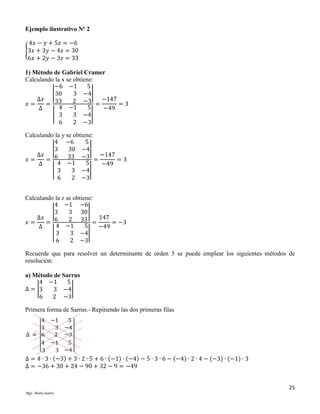 Ejemplo ilustrativo Nº 2
4𝑥 − 𝑦 + 5𝑧 = −6
{3𝑥 + 3𝑦 − 4𝑧 = 30
6𝑥 + 2𝑦 − 3𝑧 = 33
1) Método de Gabriel Cramer
Calculando la x se obtiene:
−6 −1
5
| 30
3 −4|
Δ𝑥
2 −3 = −147 = 3
𝑥=
= 33
4 −1
5
Δ
−49
| 3
3 −4|
6
2 −3
Calculando la y se obtiene:
4 −6
5
|3
30 −4|
Δ𝑥
6
33 −3 = −147 = 3
𝑥=
=
4 −1
5
Δ
−49
| 3
3 −4|
6
2 −3
Calculando la z se obtiene:
4 −1 −6
|3
3 30 |
Δ𝑥
6
2 33 = 147 = −3
𝑥=
=
4 −1
5
Δ
−49
|3
3 −4|
6
2 −3
Recuerde que para resolver un determinante de orden 3 se puede emplear los siguientes métodos de
resolución:
a) Método de Sarrus
4 −1
5
Δ = |3
3 −4|
6
2 −3
Primera forma de Sarrus.- Repitiendo las dos primeras filas

Δ = 4 ∙ 3 ∙ (−3) + 3 ∙ 2 ∙ 5 + 6 ∙ (−1) ∙ (−4) − 5 ∙ 3 ∙ 6 − (−4) ∙ 2 ∙ 4 − (−3) ∙ (−1) ∙ 3
Δ = −36 + 30 + 24 − 90 + 32 − 9 = −49
25
Mgs. Mario Suárez

 