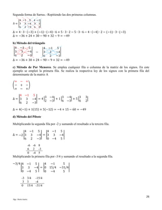 Segunda forma de Sarrus.- Repitiendo las dos primeras columnas.

Δ = 4 ∙ 3 ∙ (−3) + (−1) ∙ (−4) ∙ 6 + 5 ∙ 3 ∙ 2 − 5 ∙ 3 ∙ 6 − 4 ∙ (−4) ∙ 2 − (−1) ∙ 3 ∙ (−3)
Δ = −36 + 24 + 30 − 90 + 32 − 9 = −49
b) Método del triángulo

Δ = −36 + 30 + 24 − 90 − 9 + 32 = −49
c) Método de Por Menores. Se emplea cualquier fila o columna de la matriz de los signos. En este
ejemplo se empleó la primera fila. Se realiza la respectiva ley de los signos con la primera fila del
determinante de la matriz A
+
(−
+

− +
+ −)
− +

4 −1 5
3 −4
3 −4
3
Δ = |3 3 −4| = 4 |
| + 1|
| + 5|
2 −3
6 −3
6
6 2 −3

3
|
2

Δ = 4(−1) + 1(15) + 5(−12) = −4 + 15 − 60 = −49
d) Método del Pibote
Multiplicando la segunda fila por -2 y sumando el resultado a la tercera fila.
4 −1 5
4 −1 5
Δ = −2 |3 3 −4| = |3 3 −4|
6 2 −3
0 −4 5
-6 -6 8
6 2 -3
0 -4 5
Multiplicando la primera fila por -3/4 y sumando el resultado a la segunda fila.
−3/4 4
|3
0

4
−1 5
3 −4| = |0
−4 5
0

−1
5
15/4 −31/4|
−4
5

-3 3/4 -15/4
3 3
-4
0 15/4 -31/4

26
Mgs. Mario Suárez

 
