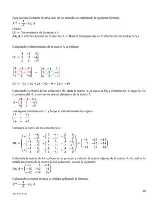 Para calcular la matriz inversa, uno de los métodos es empleando la siguiente fórmula:
1
𝐴−1 =
∙ 𝐴𝑑𝑗 𝐴
|𝐴|
Donde:
|𝐴| = 𝐷𝑒𝑡𝑒𝑟𝑚𝑖𝑛𝑎𝑡𝑒 𝑑𝑒 𝑙𝑎 𝑚𝑎𝑡𝑟𝑖𝑧 𝐴
𝐴𝑑𝑗 𝐴 = 𝑀𝑎𝑡𝑟𝑖𝑧 𝐴𝑗𝑢𝑛𝑡𝑎 𝑑𝑒 𝑙𝑎 𝑚𝑎𝑡𝑟𝑖𝑧 𝐴 = 𝑀𝑎𝑡𝑟𝑖𝑧 𝑡𝑟𝑎𝑛𝑠𝑝𝑢𝑒𝑠𝑡𝑎 𝑑𝑒 𝑙𝑎 𝑀𝑎𝑡𝑟𝑖𝑧 𝑑𝑒 𝑙𝑜𝑠 𝐶𝑜𝑓𝑎𝑐𝑡𝑜𝑟𝑒𝑠

Calculando el determinante de la matriz A se obtiene:
4 −1
5
|𝐴| = |3
3 −4|
6 2 −3

|𝐴| = −36 + 30 + 24 − 90 − 9 + 32 = −49
Calculando la Matriz de los cofactores MC dada la matriz A, se anula la fila y columna del 4, luego la fila
y columna del -1, y así con los demás elementos de la matriz A.

Los signos comienza con +, y luego se van alternando los signos.
+ − +
(− + − )
+ − +
Entonces la matriz de los cofactores es:
3
2
−1
𝑀𝐶 = − |
2
−1
(+ | 3
+|

−4
3
| −|
−3
6
5
4
| +|
−3
6
5
4
| −|
−4
3

−4
3
3
| +|
|
−3
6
2
−1 −15
4 −1
5
| −|
| = ( 7 −42
6 2
−3
−11
31
4 −1
5
| +|
|)
3
3
−4

−12
−14)
15

Calculada la matriz de los cofactores se procede a calcular la matriz adjunta de la matriz A, la cual es la
matriz traspuesta de la matriz de los cofactores, siendo la siguiente:
−1
7 −11
𝐴𝑑𝑗 𝐴 = (−15 −42
31 )
−12 −14
15
Calculando la matriz inversa se obtiene aplicando la fórmula:
1
𝐴−1 =
∙ 𝐴𝑑𝑗 𝐴
|𝐴|
28
Mgs. Mario Suárez

 