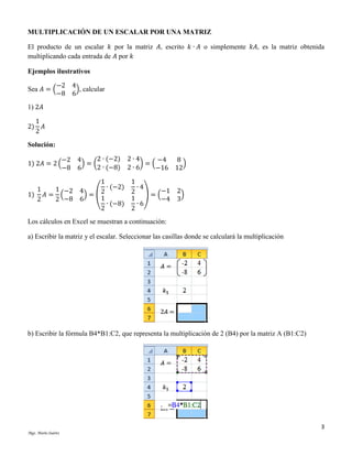 MULTIPLICACIÓN DE UN ESCALAR POR UNA MATRIZ
El producto de un escalar 𝑘 por la matriz 𝐴, escrito 𝑘 ∙ 𝐴 o simplemente 𝑘𝐴, es la matriz obtenida
multiplicando cada entrada de 𝐴 por 𝑘
Ejemplos ilustrativos
−2 4
Sea 𝐴 = (
), calcular
−8 6
1) 2𝐴
2)

1
𝐴
2

Solución:
1) 2𝐴 = 2 (

2 ∙ (−2) 2 ∙ 4
−2 4
−4
)=(
)=(
2 ∙ (−8) 2 ∙ 6
−8 6
−16

1
∙ (−2)
1
1 −2 4
1) 𝐴 = (
) = (2
1
2
2 −8 6
∙ (−8)
2

1
∙4
2 ) = (−1
1
−4
∙6
2

8
)
12
2
)
3

Los cálculos en Excel se muestran a continuación:
a) Escribir la matriz y el escalar. Seleccionar las casillas donde se calculará la multiplicación

b) Escribir la fórmula B4*B1:C2, que representa la multiplicación de 2 (B4) por la matriz A (B1:C2)

3
Mgs. Mario Suárez

 