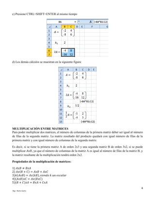 c) Presione CTRL+SHIFT+ENTER al mismo tiempo

d) Los demás cálculos se muestran en la siguiente figura:

MULTIPLICACIÓN ENTRE MATRICES
Para poder multiplicar dos matrices, el número de columnas de la primera matriz deber ser igual al número
de filas de la segunda matriz. La matriz resultado del producto quedará con igual número de filas de la
primera matriz y con igual número de columnas de la segunda matriz.
Es decir, si se tiene la primera matriz A de orden 2x3 y una segunda matriz B de orden 3x2, si se puede
multiplicar 𝐴𝑥𝐵, ya que el número de columnas de la matriz A es igual al número de filas de la matriz B, y
la matriz resultante de la multiplicación tendrá orden 2x2.
Propiedades de la multiplicación de matrices:
1) 𝐴𝑥𝐵 ≠ 𝐵𝑥𝐴
2) 𝐴𝑥(𝐵 + 𝐶) = 𝐴𝑥𝐵 + 𝐴𝑥𝐶
3)𝑘(𝐴𝑥𝐵) = 𝐴𝑥(𝑘𝐵), 𝑠𝑖𝑒𝑛𝑑𝑜 𝑘 𝑢𝑛 𝑒𝑠𝑐𝑎𝑙𝑎𝑟
4)(𝐴𝑥𝐵)𝑥𝐶 = 𝐴𝑥(𝐵𝑥𝐶)
5)(𝐵 + 𝐶)𝑥𝐴 = 𝐵𝑥𝐴 + 𝐶𝑥𝐴
4
Mgs. Mario Suárez

 