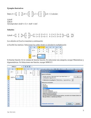 Ejemplos ilustrativos
1
Dado 𝐴 = (
4

1 2
−1
2 3
) , 𝐵 = (2 3) , 𝐶 = (−3
5 6
1 2
−2

1
2) 𝑦 𝑘 = 2 calcular:
3

1)𝐴𝑥𝐵
2)𝐵𝑥𝐴
3)𝐶𝑜𝑚𝑝𝑟𝑜𝑏𝑎𝑟 𝐴𝑥(𝐵 + 𝐶) = 𝐴𝑥𝐵 + 𝐴𝑥𝐶
Solución:
1 2
1)𝐴𝑥𝐵 = (
4 5

1 2
1∙1+2∙2+3∙1
3
) 𝑥 (2 3) = (
4∙1+5∙2+6∙1
6
1 2

1∙2+2∙3+3∙2
8
)=(
4∙2+5∙3+6∙2
20

14
)
35

Los cálculos en Excel se muestran a continuación:
a) Escribir las matrices. Seleccionar las celdas donde se calculará la multiplicación

b) Insertar función. En la ventana de Insertar función, En seleccionar una categoría, escoger Matemáticas y
trigonométricas. En Seleccionar una función, escoger MMULT.

5
Mgs. Mario Suárez

 